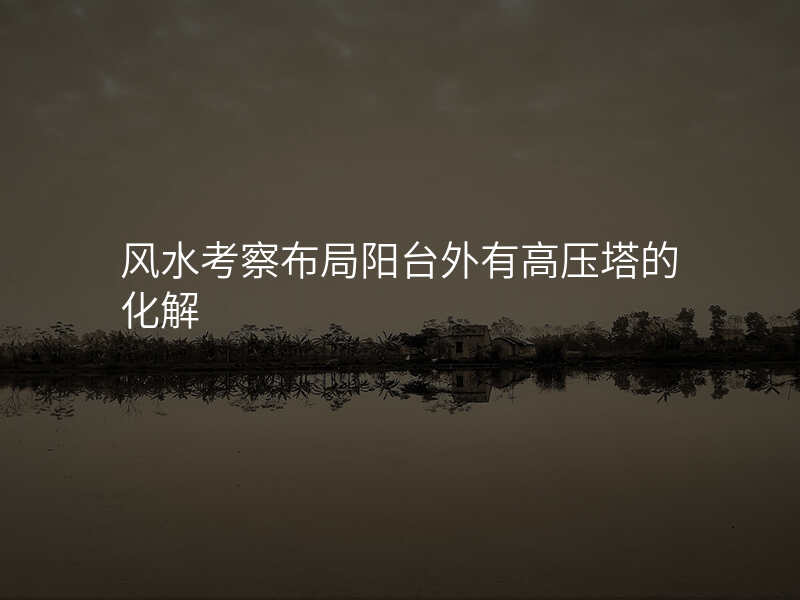 风水考察布局阳台外有高压塔的化解