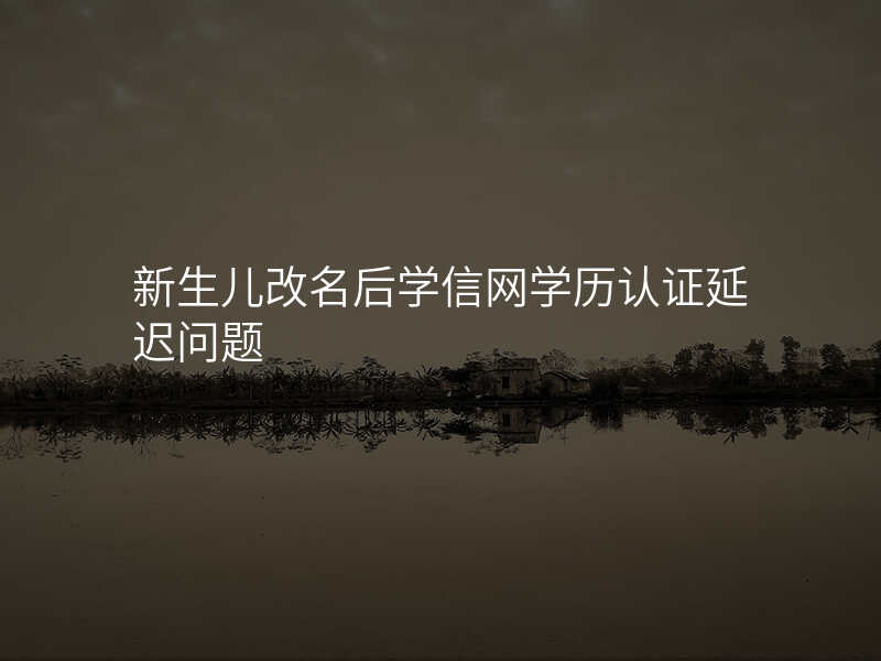新生儿改名后学信网学历认证延迟问题