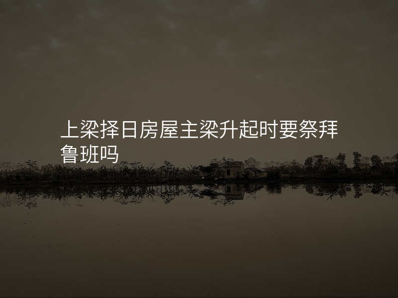 上梁择日房屋主梁升起时要祭拜鲁班吗