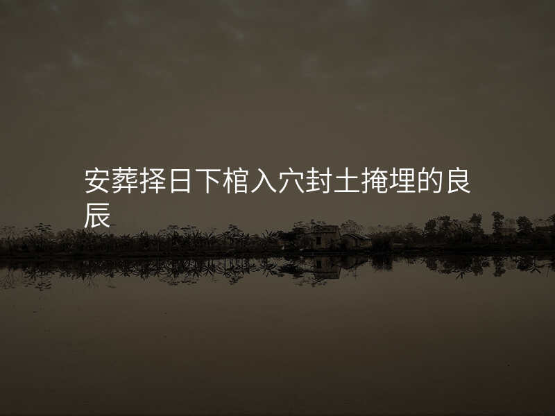 安葬择日下棺入穴封土掩埋的良辰