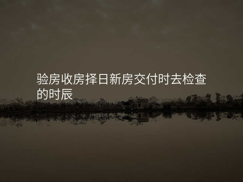 验房收房择日新房交付时去检查的时辰