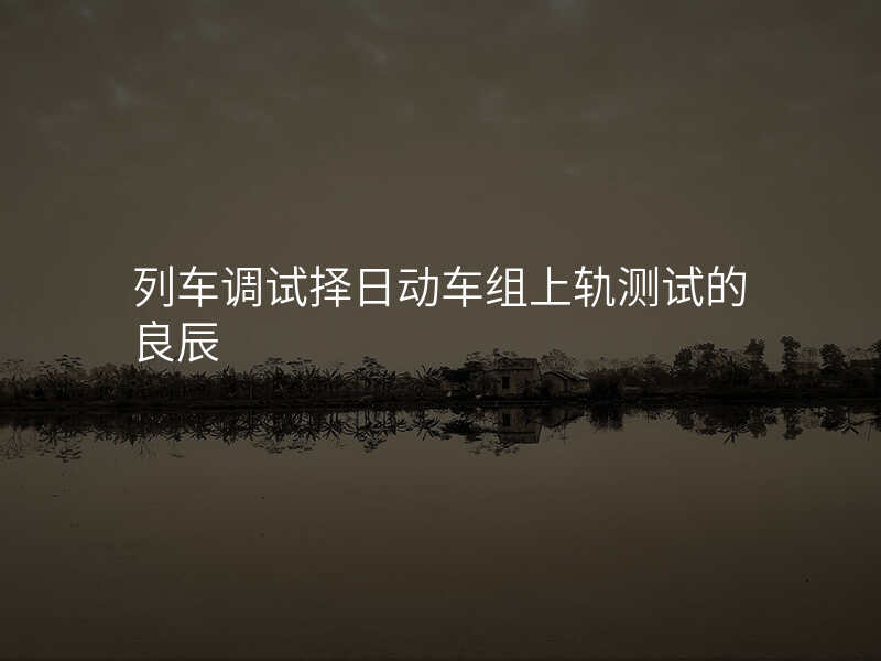 列车调试择日动车组上轨测试的良辰
