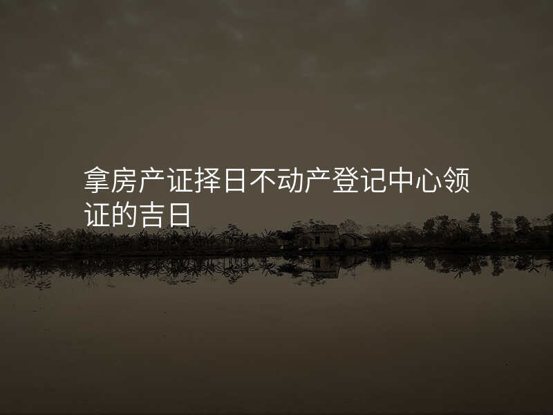 拿房产证择日不动产登记中心领证的吉日