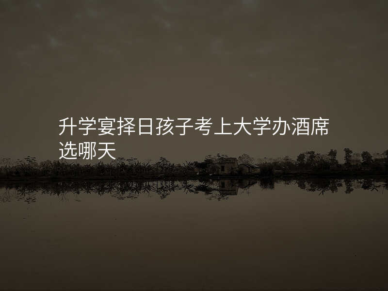 升学宴择日孩子考上大学办酒席选哪天