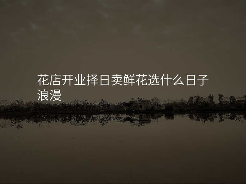 花店开业择日卖鲜花选什么日子浪漫