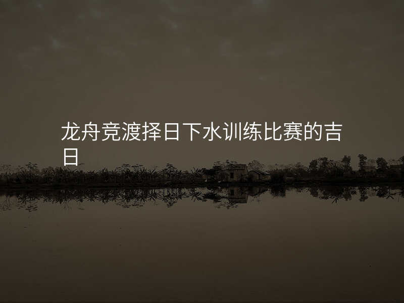 龙舟竞渡择日下水训练比赛的吉日
