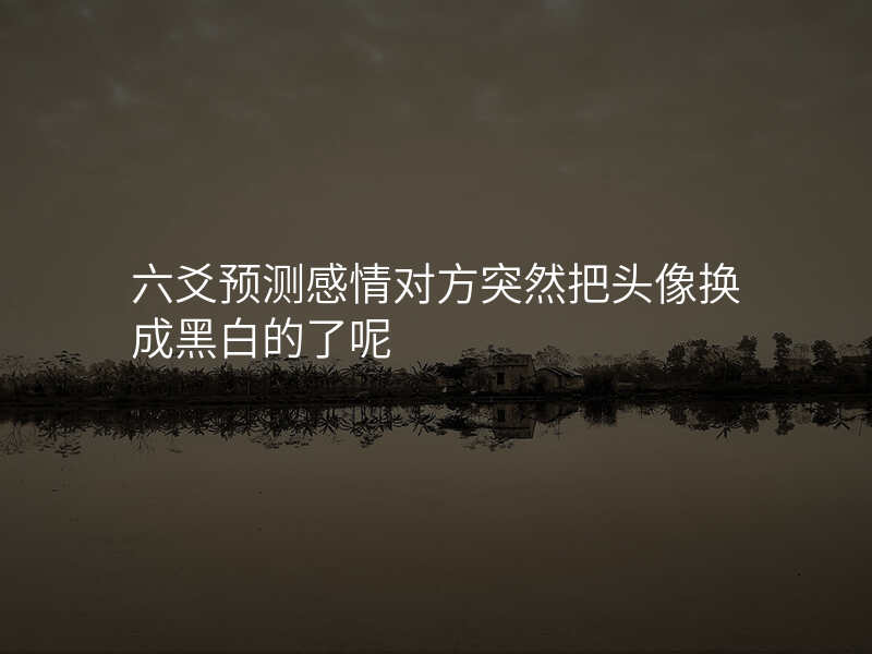 六爻预测感情对方突然把头像换成黑白的了呢