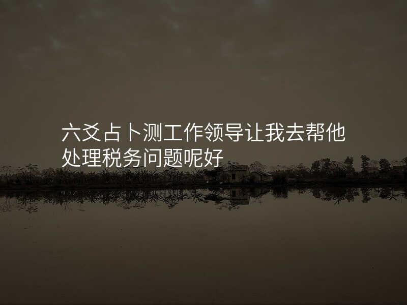 六爻占卜测工作领导让我去帮他处理税务问题呢好