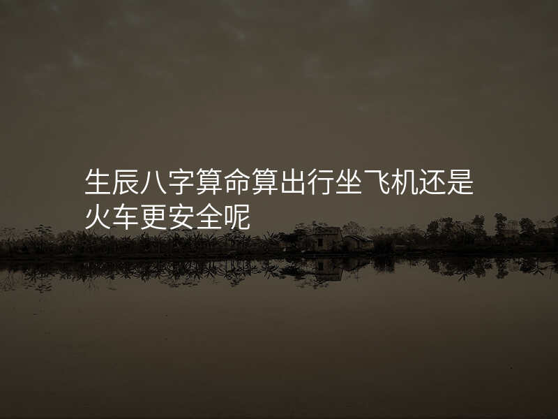 生辰八字算命算出行坐飞机还是火车更安全呢