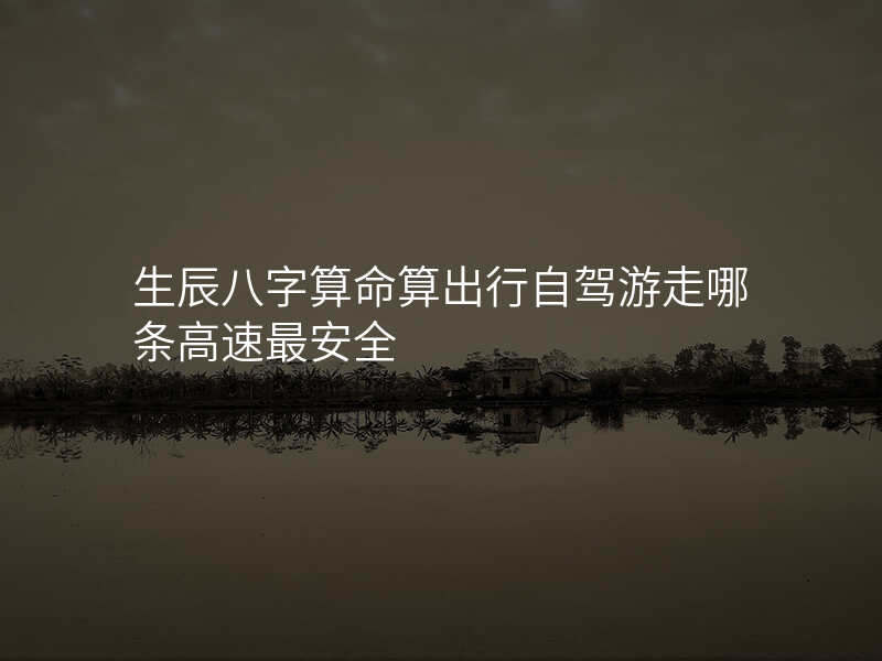 生辰八字算命算出行自驾游走哪条高速最安全