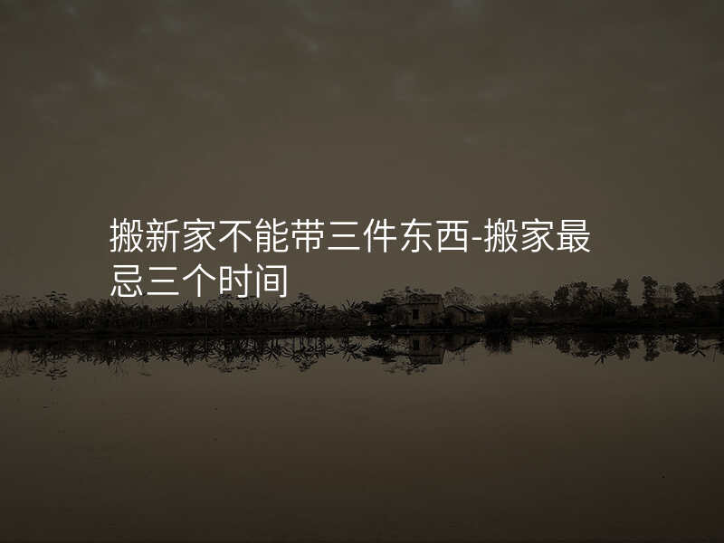 搬新家不能带三件东西-搬家最忌三个时间