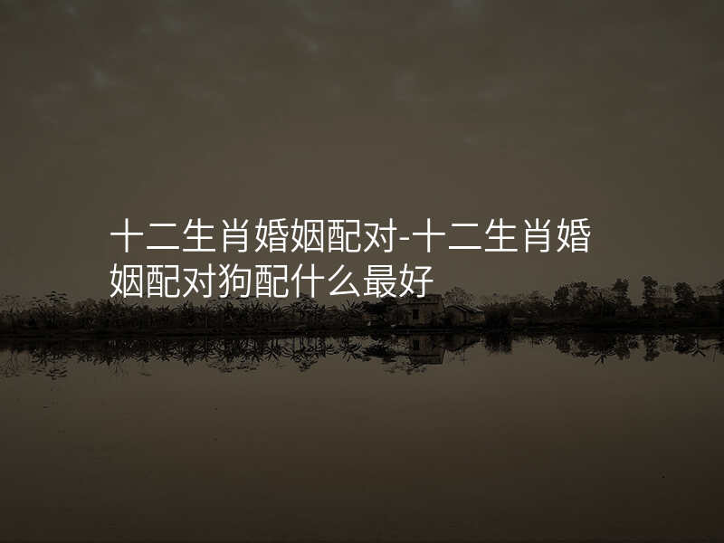 十二生肖婚姻配对-十二生肖婚姻配对狗配什么最好