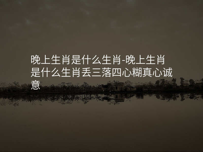 晚上生肖是什么生肖-晚上生肖是什么生肖丢三落四心糊真心诚意