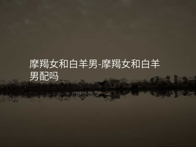 摩羯女和白羊男-摩羯女和白羊男配吗