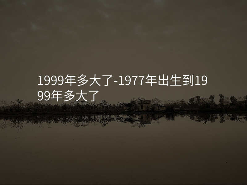 1999年多大了-1977年出生到1999年多大了