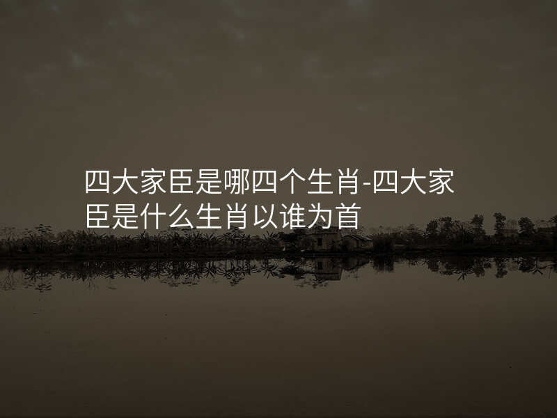 四大家臣是哪四个生肖-四大家臣是什么生肖以谁为首