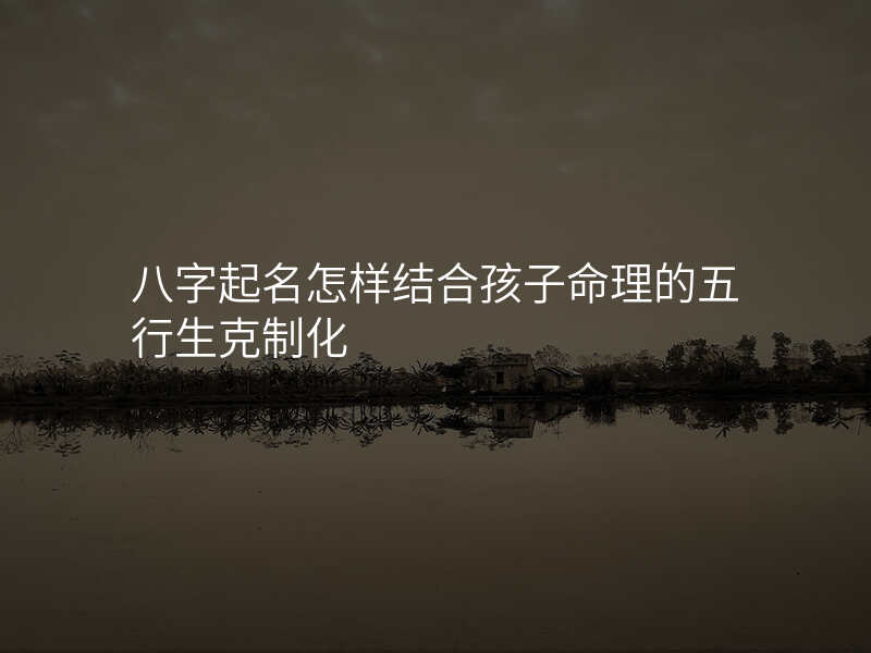八字起名怎样结合孩子命理的五行生克制化