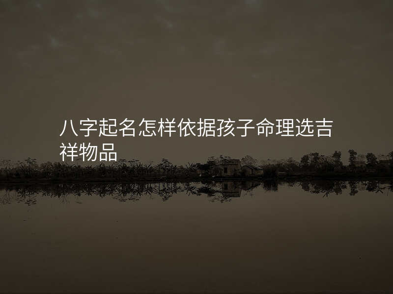 八字起名怎样依据孩子命理选吉祥物品