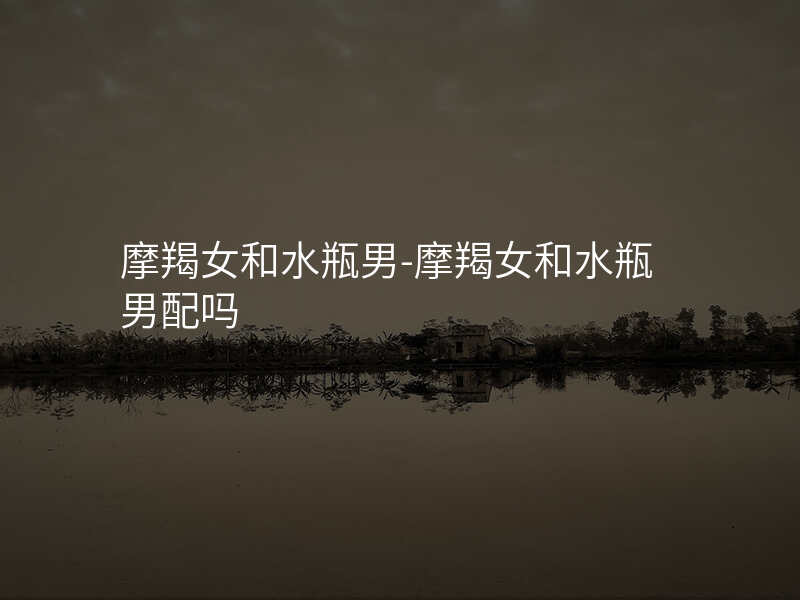 摩羯女和水瓶男-摩羯女和水瓶男配吗