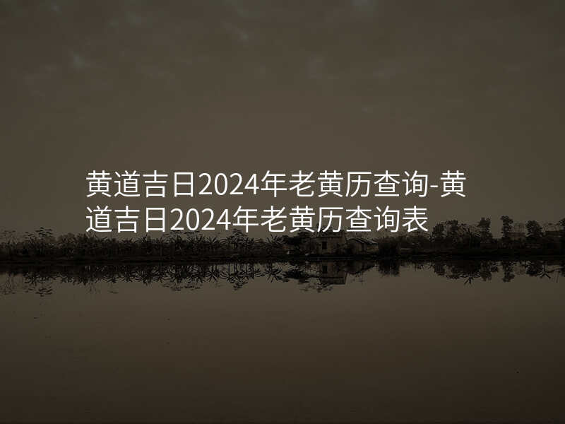 黄道吉日2024年老黄历查询-黄道吉日2024年老黄历查询表