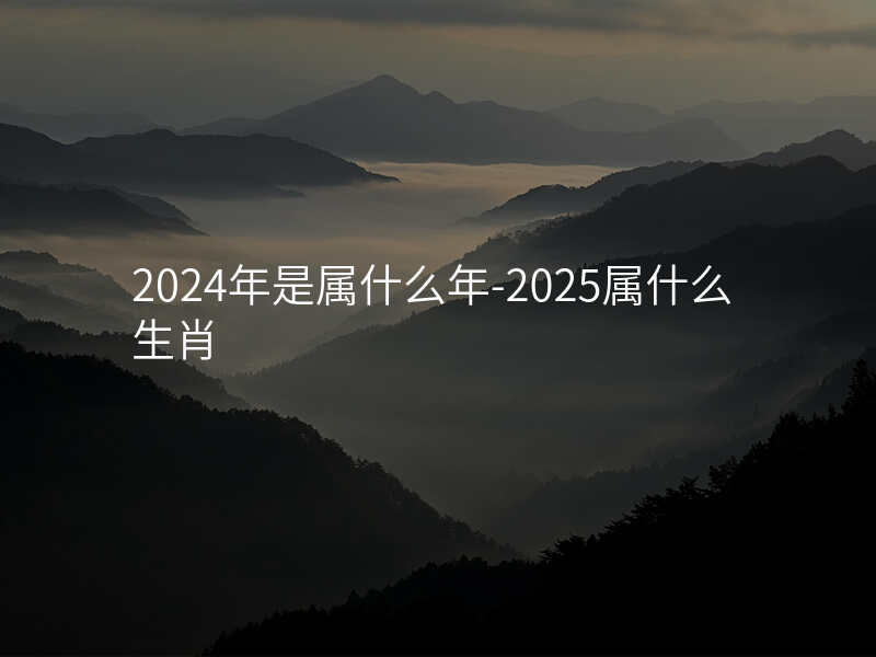 2024年是属什么年-2025属什么生肖