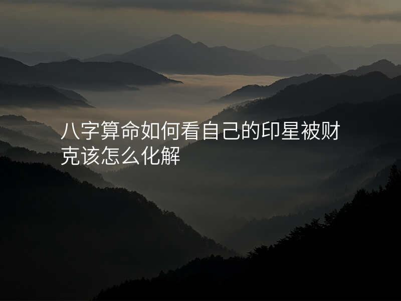 八字算命如何看自己的印星被财克该怎么化解
