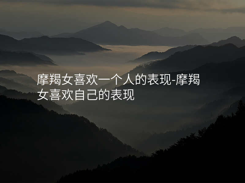 摩羯女喜欢一个人的表现-摩羯女喜欢自己的表现
