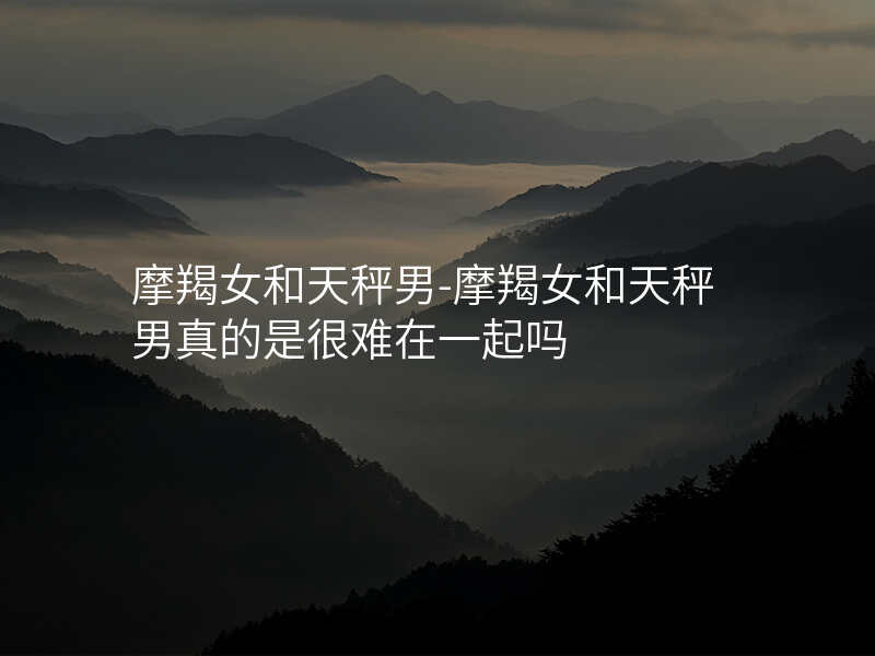 摩羯女和天秤男-摩羯女和天秤男真的是很难在一起吗