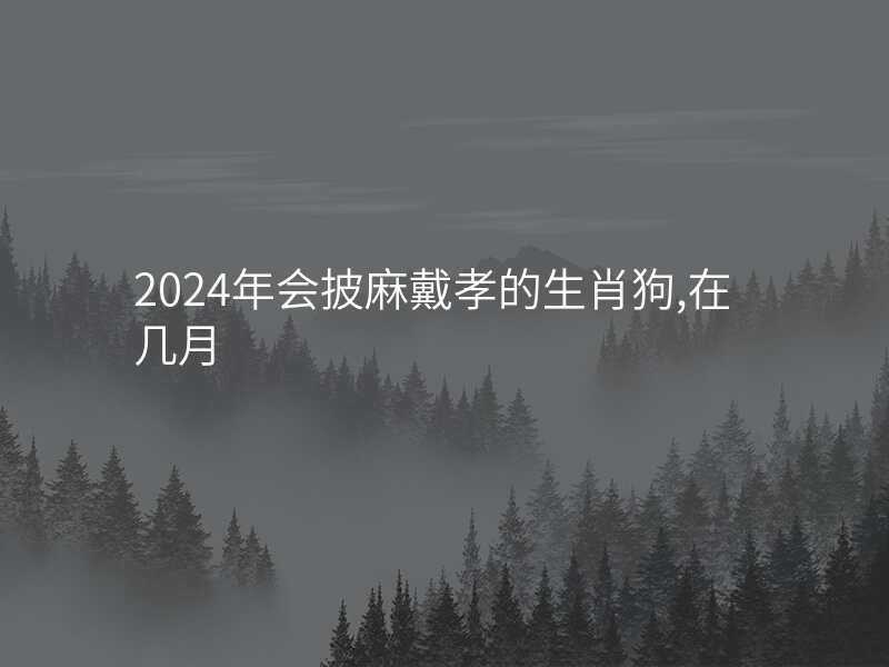 2024年会披麻戴孝的生肖狗,在几月