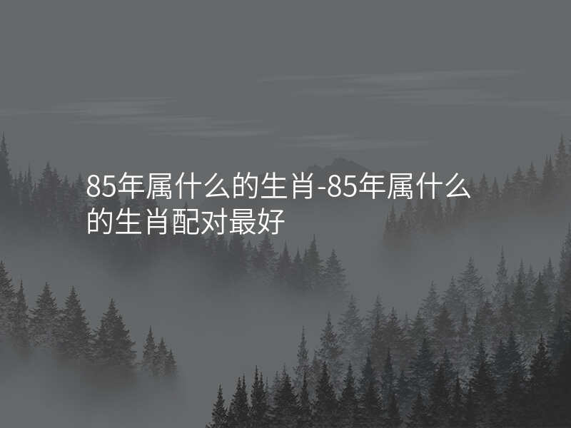 85年属什么的生肖-85年属什么的生肖配对最好