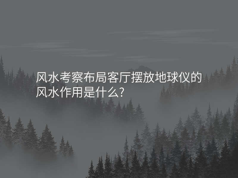 风水考察布局客厅摆放地球仪的风水作用是什么?