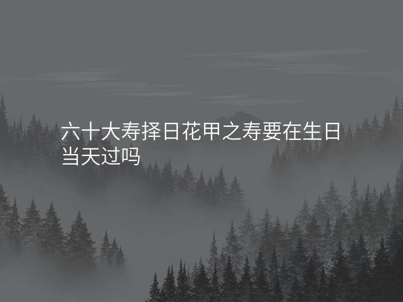 六十大寿择日花甲之寿要在生日当天过吗