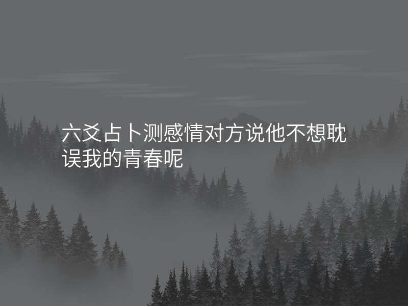 六爻占卜测感情对方说他不想耽误我的青春呢