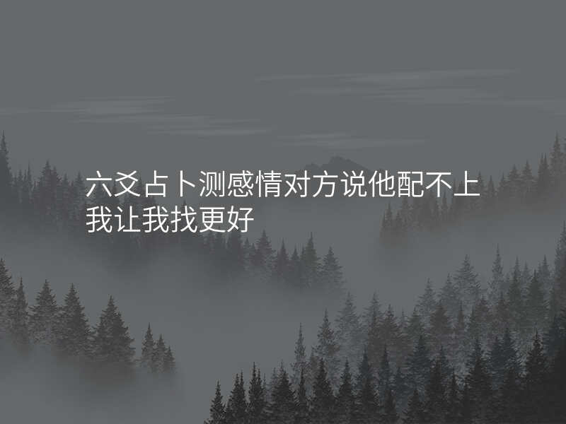 六爻占卜测感情对方说他配不上我让我找更好