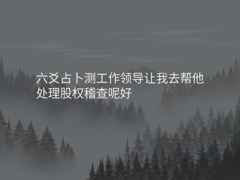 六爻占卜测工作领导让我去帮他处理股权稽查呢好