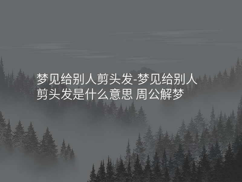 梦见给别人剪头发-梦见给别人剪头发是什么意思 周公解梦