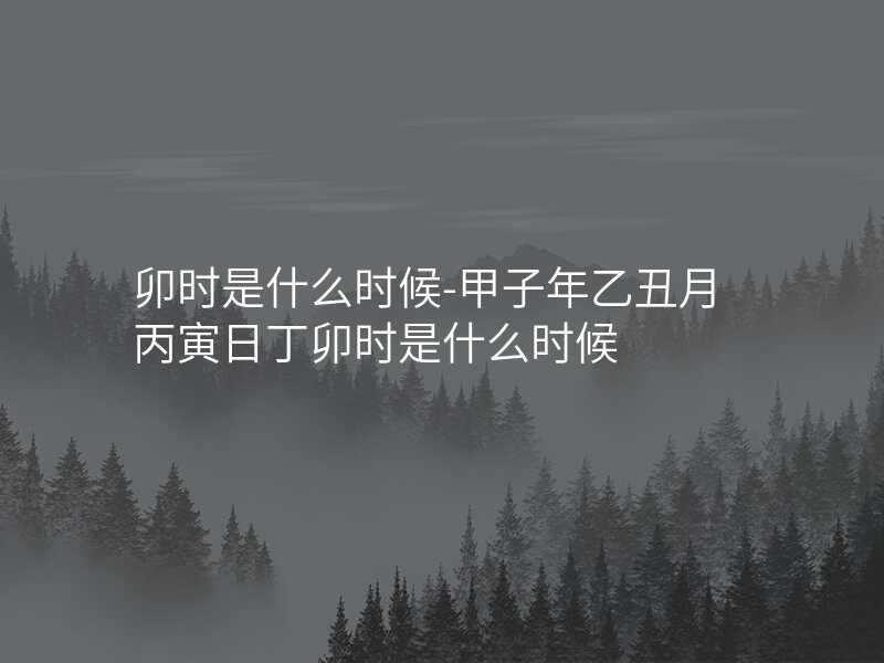 卯时是什么时候-甲子年乙丑月丙寅日丁卯时是什么时候