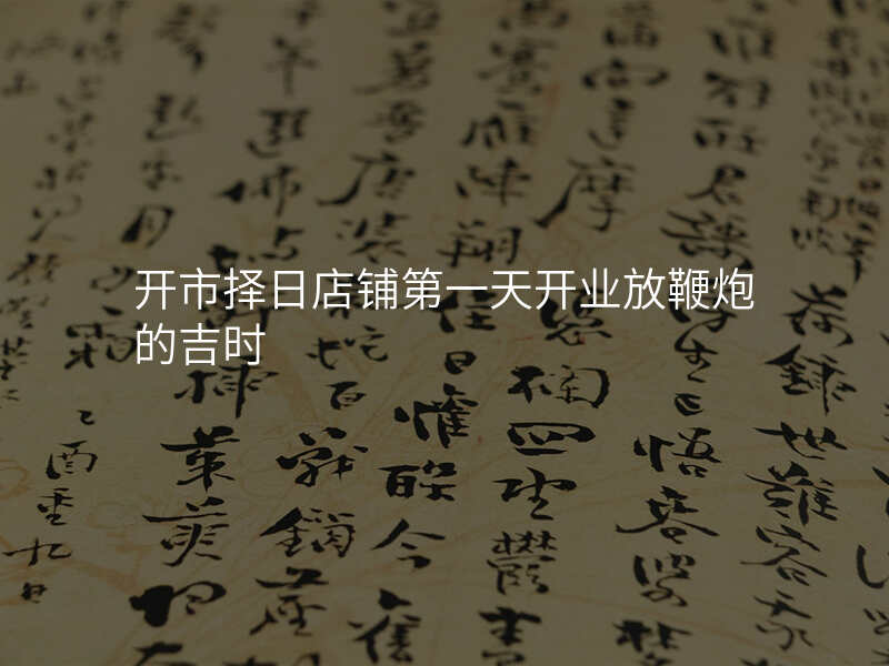 开市择日店铺第一天开业放鞭炮的吉时