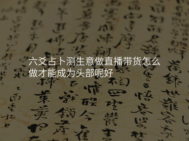 六爻占卜测生意做直播带货怎么做才能成为头部呢好