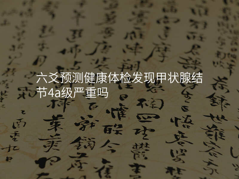 六爻预测健康体检发现甲状腺结节4a级严重吗 六爻预测健康体检发现甲状腺结节4a级严重吗