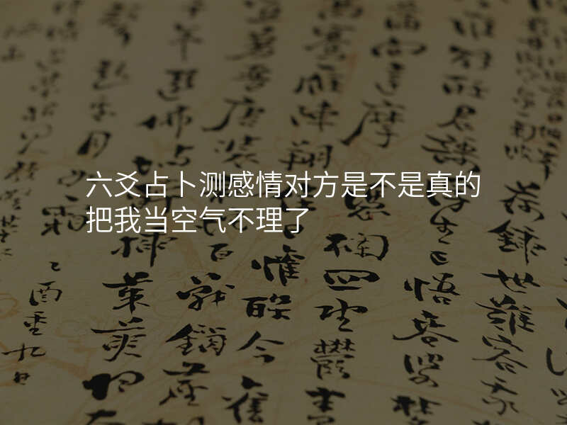 六爻占卜测感情对方是不是真的把我当空气不理了