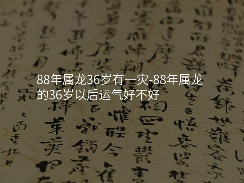 88年属龙36岁有一灾-88年属龙的36岁以后运气好不好