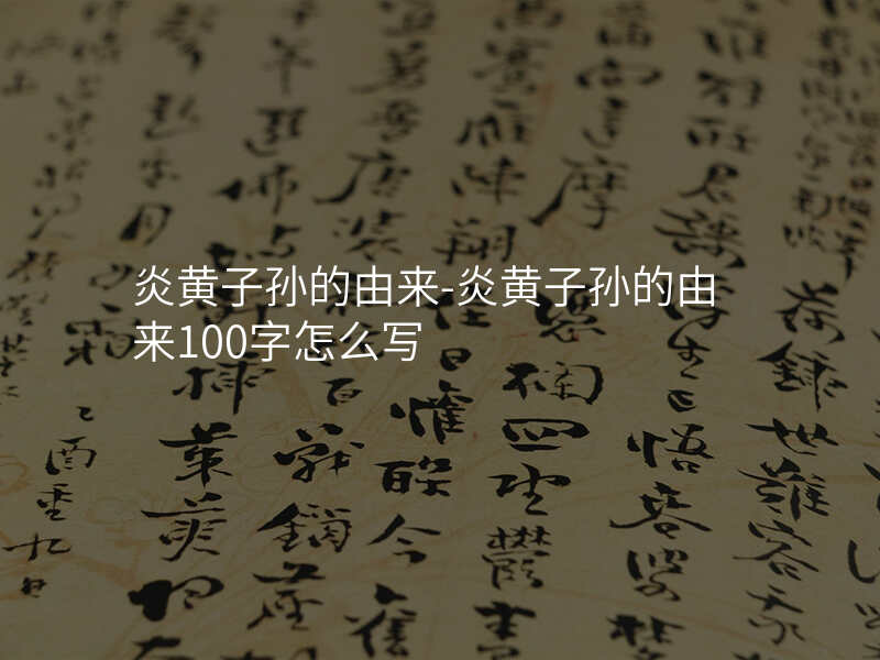 炎黄子孙的由来-炎黄子孙的由来100字怎么写