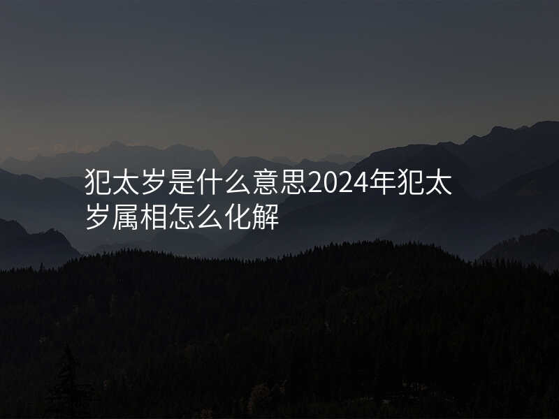 犯太岁是什么意思2024年犯太岁属相怎么化解