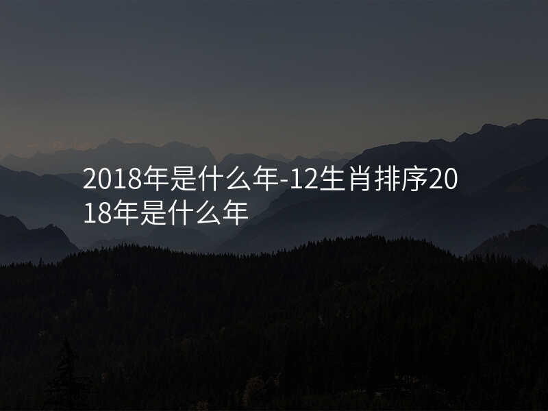 2018年是什么年-12生肖排序2018年是什么年