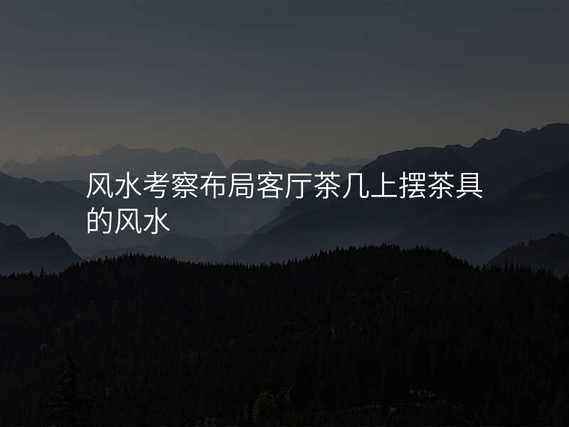 风水考察布局客厅茶几上摆茶具的风水