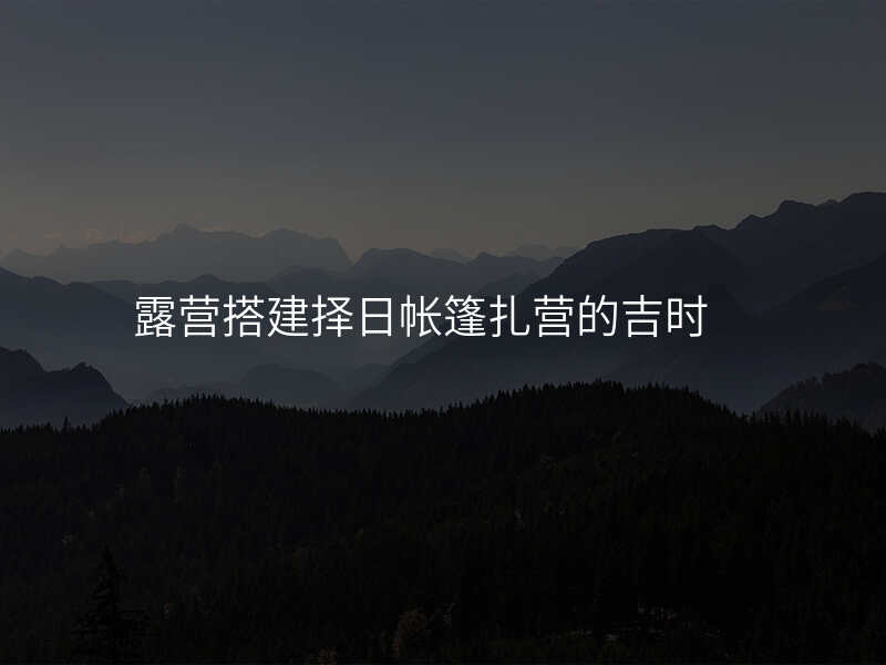 露营搭建择日帐篷扎营的吉时
