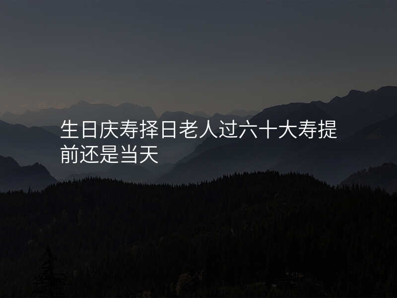生日庆寿择日老人过六十大寿提前还是当天