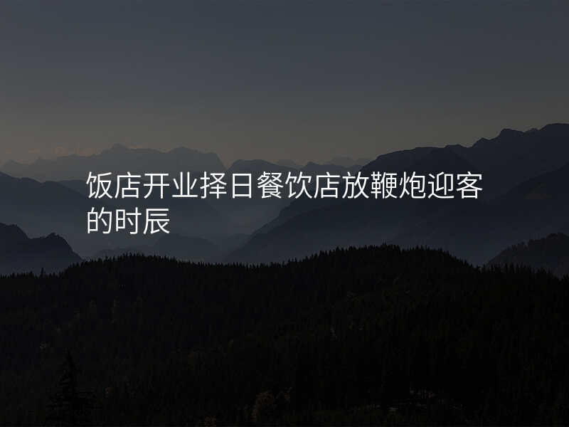 饭店开业择日餐饮店放鞭炮迎客的时辰