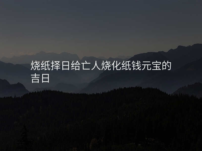 烧纸择日给亡人烧化纸钱元宝的吉日